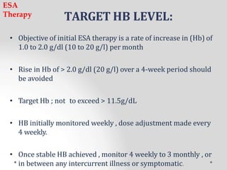 TARGET HB LEVEL:
• Objective of initial ESA therapy is a rate of increase in (Hb) of
1.0 to 2.0 g/dl (10 to 20 g/l) per month
• Rise in Hb of > 2.0 g/dl (20 g/l) over a 4-week period should
be avoided
• Target Hb ; not to exceed > 11.5g/dL
• HB initially monitored weekly , dose adjustment made every
4 weekly.
• Once stable HB achieved , monitor 4 weekly to 3 monthly , or
in between any intercurrent illness or symptomatic.
ESA
Therapy
 