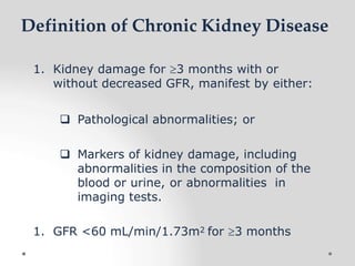 Definition of Chronic Kidney Disease
1. Kidney damage for 3 months with or
without decreased GFR, manifest by either:
 Pathological abnormalities; or
 Markers of kidney damage, including
abnormalities in the composition of the
blood or urine, or abnormalities in
imaging tests.
1. GFR <60 mL/min/1.73m2 for 3 months
 