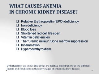 WHAT CAUSES ANEMIA
IN CHRONIC KIDNEY DISEASE?
 Relative Erythropoietin (EPO) deficiency
 Iron deficiency
 Blood loss
 Shortened red cell life span
 Vitamin deficiencies
 The “uremic milieu” /Bone marrow suppression
 Inflammation
 Hyperparathyroidism
Unfortunately, we know little about the relative contributions of the different
factors and conditions in the early stages of chronic kidney disease.
 