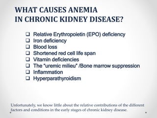 WHAT CAUSES ANEMIA
IN CHRONIC KIDNEY DISEASE?
 Relative Erythropoietin (EPO) deficiency
 Iron deficiency
 Blood loss
 Shortened red cell life span
 Vitamin deficiencies
 The “uremic milieu” /Bone marrow suppression
 Inflammation
 Hyperparathyroidism
Unfortunately, we know little about the relative contributions of the different
factors and conditions in the early stages of chronic kidney disease.
 