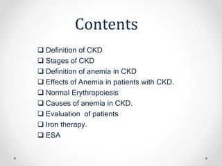 Contents
 Definition of CKD
 Stages of CKD
 Definition of anemia in CKD
 Effects of Anemia in patients with CKD.
 Normal Erythropoiesis
 Causes of anemia in CKD.
 Evaluation of patients
 Iron therapy.
 ESA
 