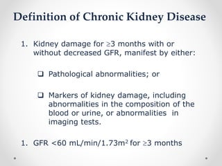 Definition of Chronic Kidney Disease
1. Kidney damage for 3 months with or
without decreased GFR, manifest by either:
 Pathological abnormalities; or
 Markers of kidney damage, including
abnormalities in the composition of the
blood or urine, or abnormalities in
imaging tests.
1. GFR <60 mL/min/1.73m2 for 3 months
 