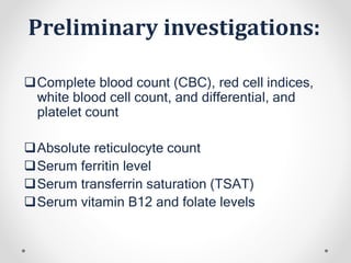 Preliminary investigations:
Complete blood count (CBC), red cell indices,
white blood cell count, and differential, and
platelet count
Absolute reticulocyte count
Serum ferritin level
Serum transferrin saturation (TSAT)
Serum vitamin B12 and folate levels
 