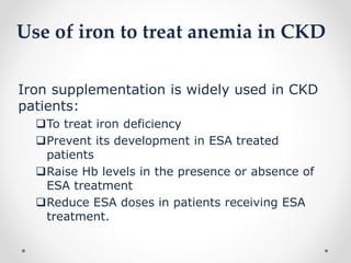 Use of iron to treat anemia in CKD
Iron supplementation is widely used in CKD
patients:
To treat iron deficiency
Prevent its development in ESA treated
patients
Raise Hb levels in the presence or absence of
ESA treatment
Reduce ESA doses in patients receiving ESA
treatment.
 