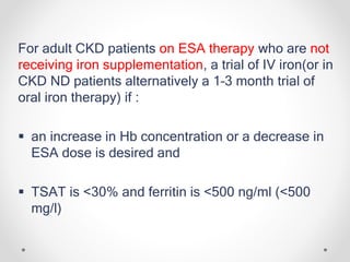 For adult CKD patients on ESA therapy who are not
receiving iron supplementation, a trial of IV iron(or in
CKD ND patients alternatively a 1–3 month trial of
oral iron therapy) if :
 an increase in Hb concentration or a decrease in
ESA dose is desired and
 TSAT is <30% and ferritin is <500 ng/ml (<500
mg/l)
 