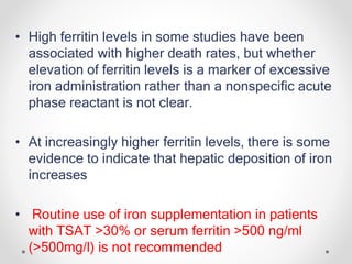 • High ferritin levels in some studies have been
associated with higher death rates, but whether
elevation of ferritin levels is a marker of excessive
iron administration rather than a nonspecific acute
phase reactant is not clear.
• At increasingly higher ferritin levels, there is some
evidence to indicate that hepatic deposition of iron
increases
• Routine use of iron supplementation in patients
with TSAT >30% or serum ferritin >500 ng/ml
(>500mg/l) is not recommended
 