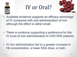 IV or Oral?
• Available evidence supports an efficacy advantage
of IV compared with oral administration of iron
although the effect is rather small.
• There is evidence supporting a preference for the
IV route of iron administration in CKD 5HD patients
• IV iron administration led to a greater increase in
Hb concentration, a lower ESA dose, or both.
 