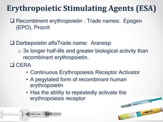 Erythropoietic Stimulating Agents (ESA)
 Recombinent erythropoietin : Trade names: Epogen
(EPO), Procrit
 Darbepoietin alfaTrade name: Aranesp
o 3x longer half-life and greater biological activity than
recombinant erythropoietin.
 CERA
• Continuous Erythropoiesis Receptor Activator
• A pegylated form of recombinant human
erythropoietin
• Has the ability to repeatedly activate the
erythropoiesis receptor
 