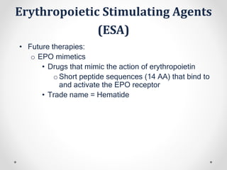 Erythropoietic Stimulating Agents
(ESA)
• Future therapies:
o EPO mimetics
• Drugs that mimic the action of erythropoietin
oShort peptide sequences (14 AA) that bind to
and activate the EPO receptor
• Trade name = Hematide
 