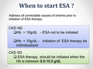 When to start ESA ?
CKD ND
Hb > 10g/dL - ESA not to be initiated
Hb < 10g/dL - initiation of ESA therapy be
individualized
CKD 5D
 ESA therapy should be initiated when the
Hb is between 9.0–10.0 g/dL
Address all correctable causes of anemia prior to
initiation of ESA therapy.
 
