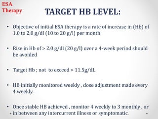 TARGET HB LEVEL:
• Objective of initial ESA therapy is a rate of increase in (Hb) of
1.0 to 2.0 g/dl (10 to 20 g/l) per month
• Rise in Hb of > 2.0 g/dl (20 g/l) over a 4-week period should
be avoided
• Target Hb ; not to exceed > 11.5g/dL
• HB initially monitored weekly , dose adjustment made every
4 weekly.
• Once stable HB achieved , monitor 4 weekly to 3 monthly , or
in between any intercurrent illness or symptomatic.
ESA
Therapy
 