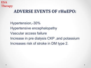 ADVERSE EVENTS OF rHuEPO:
Hypertension,-30%
Hypertensive encephalopathy
Vascular access failure
Increase in pre dialysis CKP ,and potassium
Increases risk of stroke in DM type 2.
ESA
Therapy
 