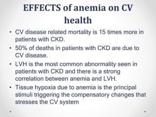 EFFECTS of anemia on CV
health
• CV disease related mortality is 15 times more in
patients with CKD.
• 50% of deaths in patients with CKD are due to
CV disease.
• LVH is the most common abnormality seen in
patients with CKD and there is a strong
correlation between anemia and LVH.
• Tissue hypoxia due to anemia is the principal
stimuli triggering the compensatory changes that
stresses the CV system
 