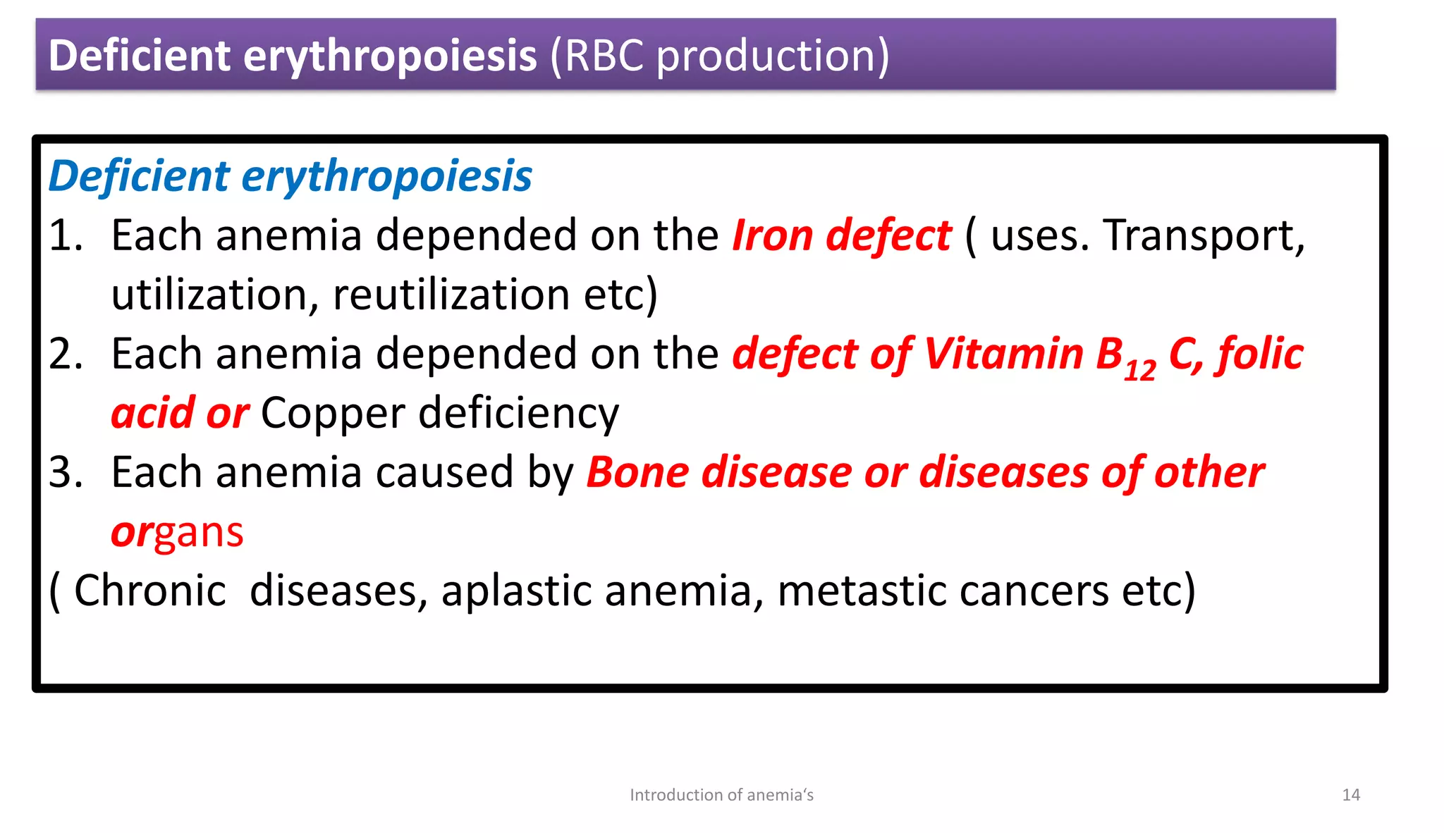 Deficient erythropoiesis
1. Each anemia depended on the Iron defect ( uses. Transport,
utilization, reutilization etc)
2. Each anemia depended on the defect of Vitamin B12 C, folic
acid or Copper deficiency
3. Each anemia caused by Bone disease or diseases of other
organs
( Chronic diseases, aplastic anemia, metastic cancers etc)
Deficient erythropoiesis (RBC production)
14
Introduction of anemia‘s
 