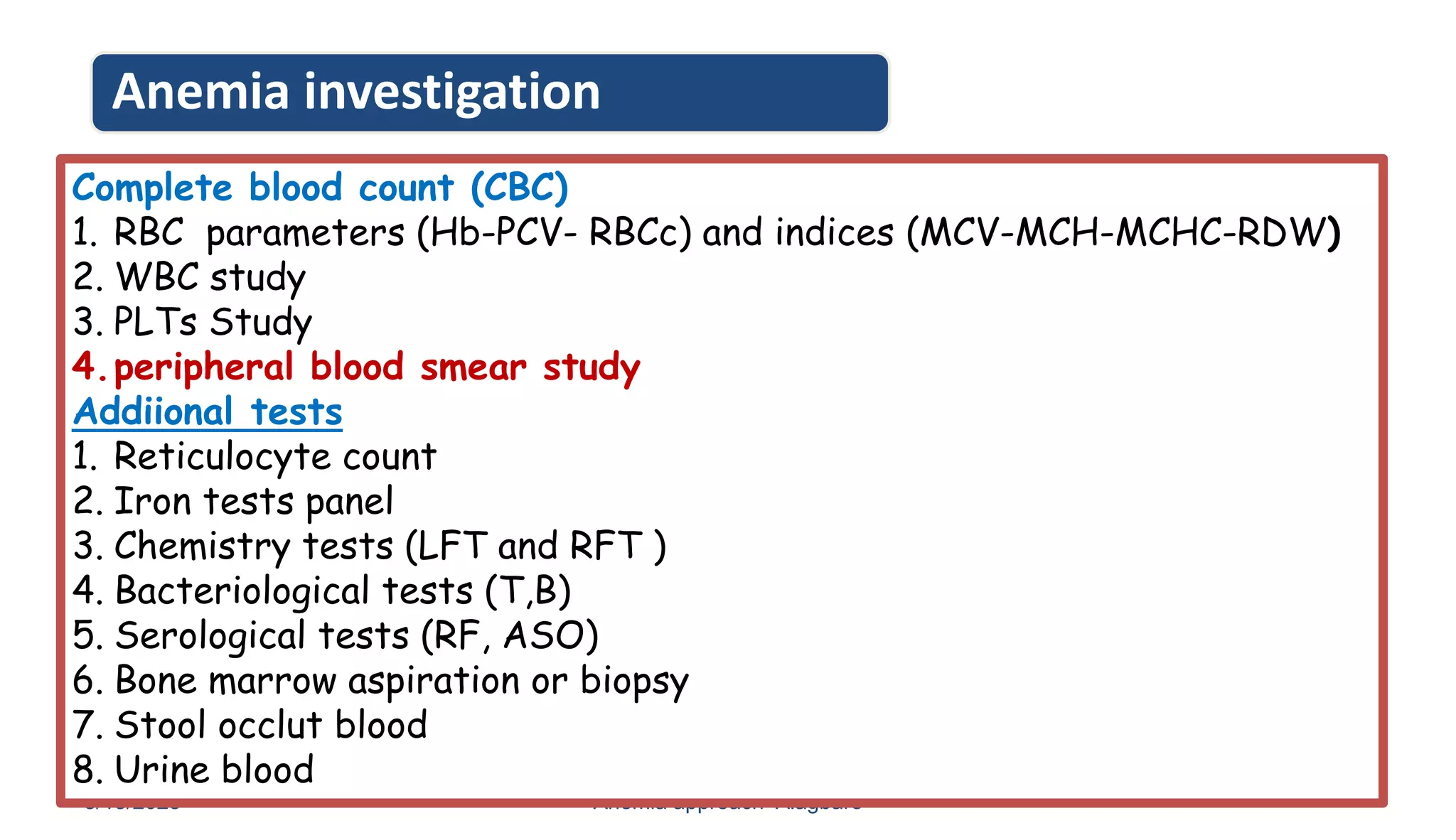 Anemia investigation
8/13/2023 Anemia approach- Alagbare 18
Complete blood count (CBC)
1. RBC parameters (Hb-PCV- RBCc) and indices (MCV-MCH-MCHC-RDW)
2. WBC study
3. PLTs Study
4.peripheral blood smear study
Addiional tests
1. Reticulocyte count
2. Iron tests panel
3. Chemistry tests (LFT and RFT )
4. Bacteriological tests (T,B)
5. Serological tests (RF, ASO)
6. Bone marrow aspiration or biopsy
7. Stool occlut blood
8. Urine blood
 