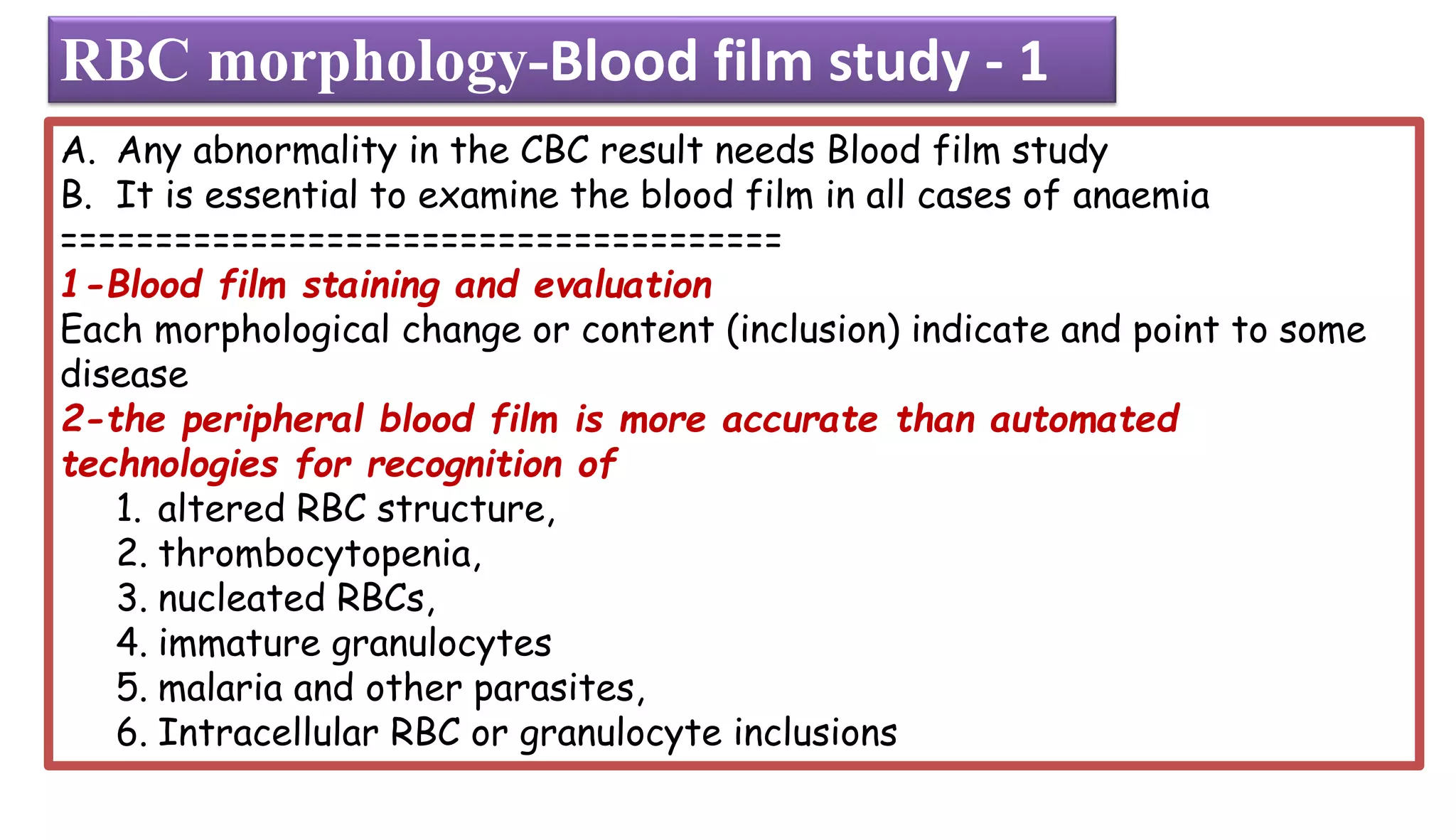 A. Any abnormality in the CBC result needs Blood film study
B. It is essential to examine the blood film in all cases of anaemia
======================================
1-Blood film staining and evaluation
Each morphological change or content (inclusion) indicate and point to some
disease
2-the peripheral blood film is more accurate than automated
technologies for recognition of
1. altered RBC structure,
2. thrombocytopenia,
3. nucleated RBCs,
4. immature granulocytes
5. malaria and other parasites,
6. Intracellular RBC or granulocyte inclusions
RBC morphology-Blood film study - 1
 