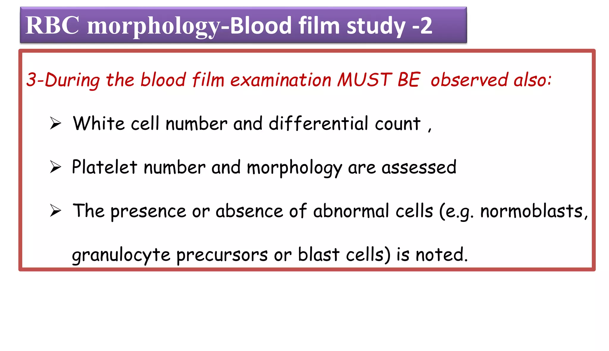 3-During the blood film examination MUST BE observed also:
➢ White cell number and differential count ,
➢ Platelet number and morphology are assessed
➢ The presence or absence of abnormal cells (e.g. normoblasts,
granulocyte precursors or blast cells) is noted.
RBC morphology-Blood film
RBC morphology-Blood film study -2
 