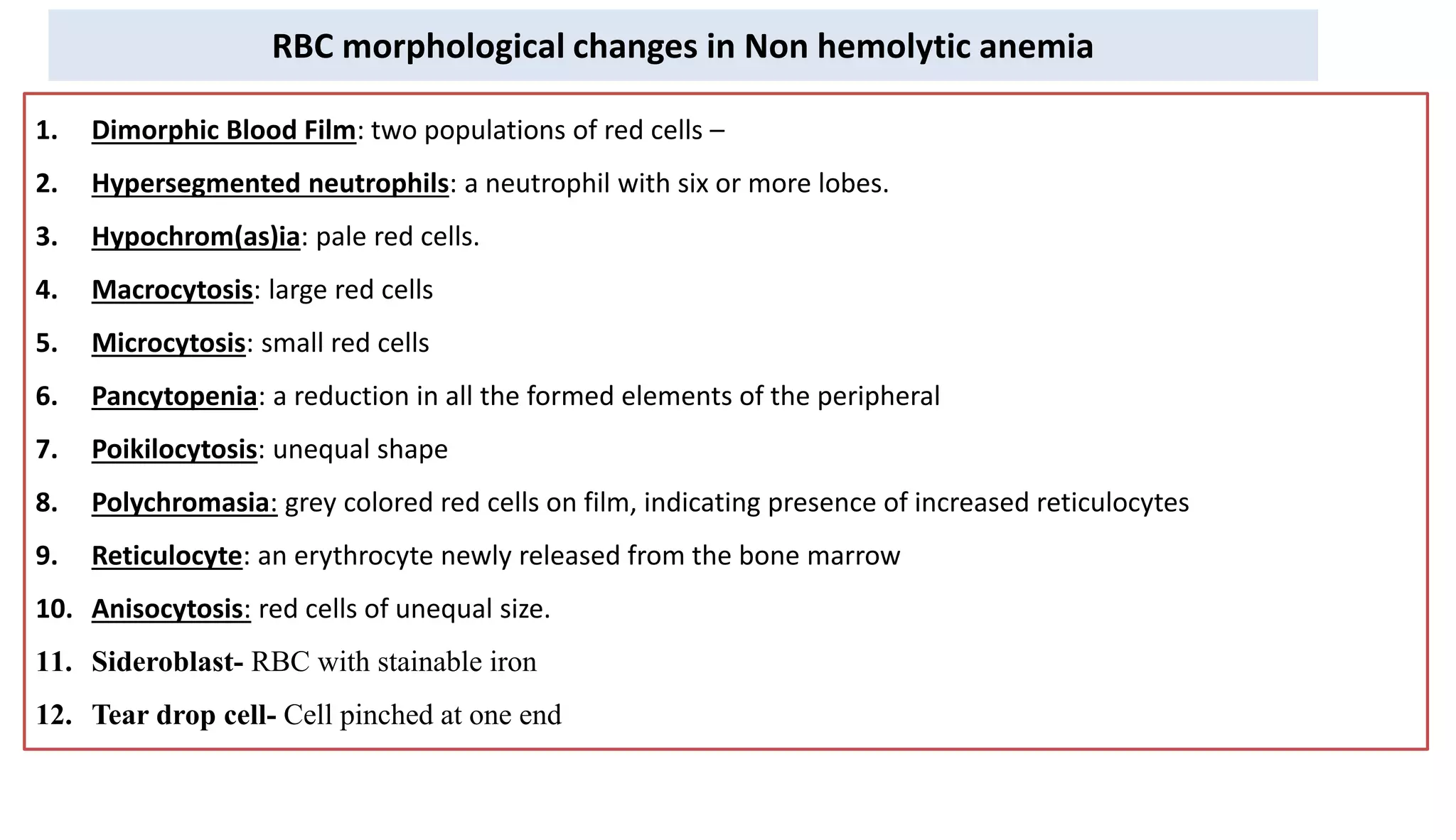 1. Dimorphic Blood Film: two populations of red cells –
2. Hypersegmented neutrophils: a neutrophil with six or more lobes.
3. Hypochrom(as)ia: pale red cells.
4. Macrocytosis: large red cells
5. Microcytosis: small red cells
6. Pancytopenia: a reduction in all the formed elements of the peripheral
7. Poikilocytosis: unequal shape
8. Polychromasia: grey colored red cells on film, indicating presence of increased reticulocytes
9. Reticulocyte: an erythrocyte newly released from the bone marrow
10. Anisocytosis: red cells of unequal size.
11. Sideroblast- RBC with stainable iron
12. Tear drop cell- Cell pinched at one end
RBC morphological changes in Non hemolytic anemia
 
