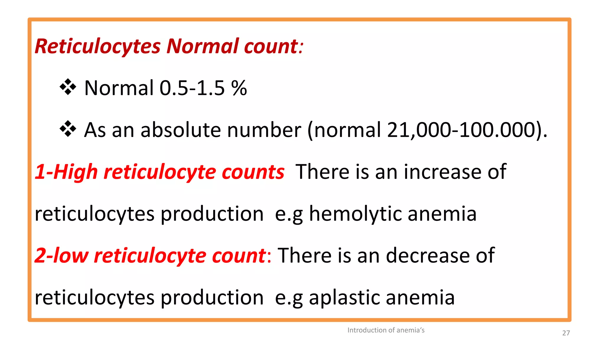 Reticulocytes Normal count:
❖ Normal 0.5-1.5 %
❖ As an absolute number (normal 21,000-100.000).
1-High reticulocyte counts There is an increase of
reticulocytes production e.g hemolytic anemia
2-low reticulocyte count: There is an decrease of
reticulocytes production e.g aplastic anemia
Introduction of anemia‘s 27
 