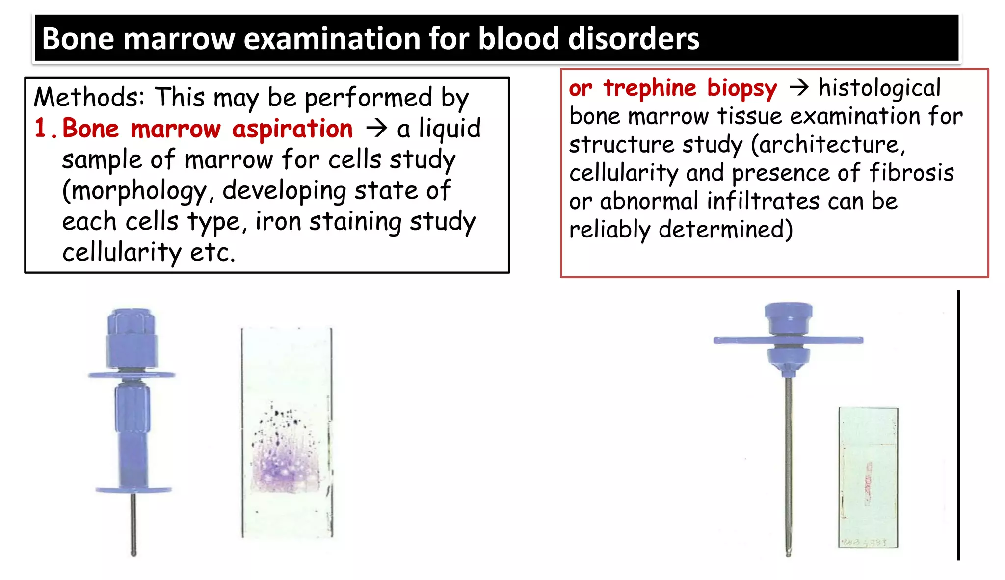 Bone marrow examination for blood disorders
Methods: This may be performed by
1.Bone marrow aspiration → a liquid
sample of marrow for cells study
(morphology, developing state of
each cells type, iron staining study
cellularity etc.
or trephine biopsy → histological
bone marrow tissue examination for
structure study (architecture,
cellularity and presence of fibrosis
or abnormal infiltrates can be
reliably determined)
 