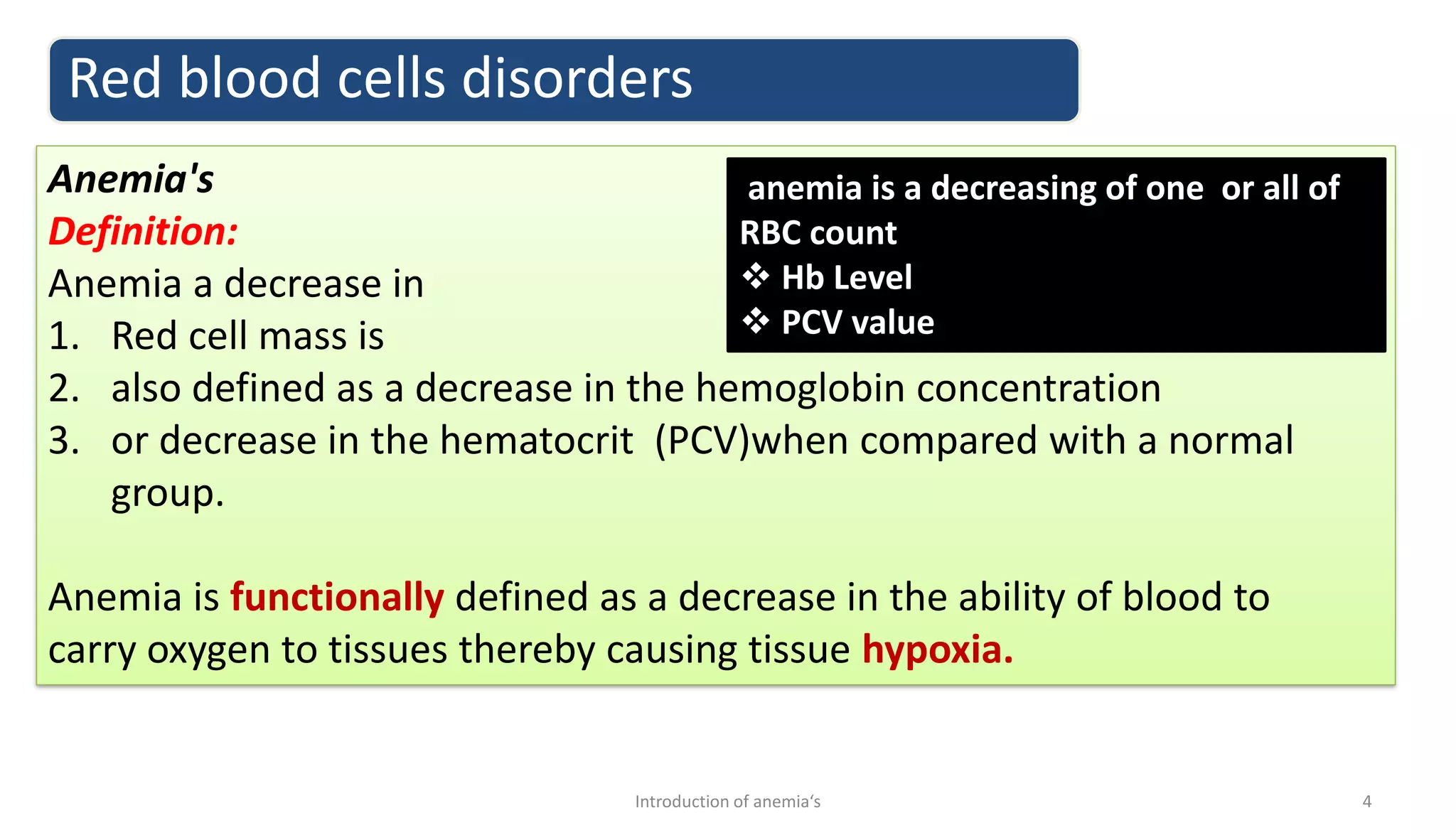 Anemia's
Definition:
Anemia a decrease in
1. Red cell mass is
2. also defined as a decrease in the hemoglobin concentration
3. or decrease in the hematocrit (PCV)when compared with a normal
group.
Anemia is functionally defined as a decrease in the ability of blood to
carry oxygen to tissues thereby causing tissue hypoxia.
Red blood cells disorders
4
Introduction of anemia‘s
anemia is a decreasing of one or all of
RBC count
❖ Hb Level
❖ PCV value
 