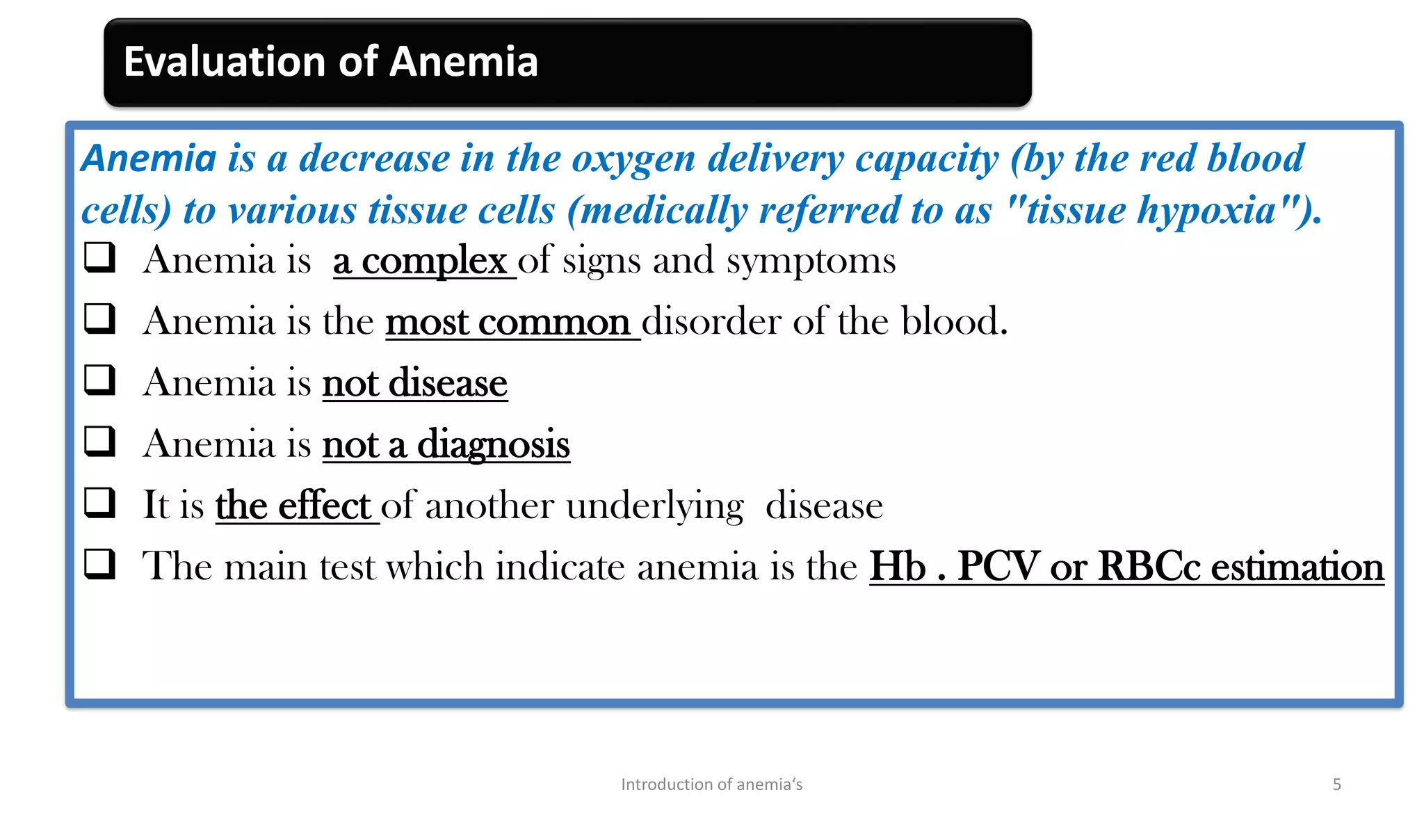 Evaluation of Anemia
Anemia is a decrease in the oxygen delivery capacity (by the red blood
cells) to various tissue cells (medically referred to as "tissue hypoxia").
❑ Anemia is a complex of signs and symptoms
❑ Anemia is the most common disorder of the blood.
❑ Anemia is not disease
❑ Anemia is not a diagnosis
❑ It is the effect of another underlying disease
❑ The main test which indicate anemia is the Hb . PCV or RBCc estimation
Introduction of anemia‘s 5
 