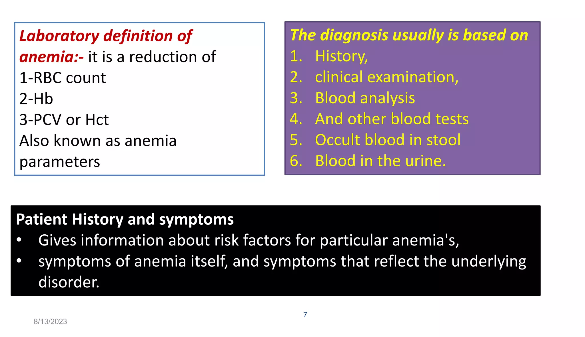 8/13/2023
7
Laboratory definition of
anemia:- it is a reduction of
1-RBC count
2-Hb
3-PCV or Hct
Also known as anemia
parameters
Patient History and symptoms
• Gives information about risk factors for particular anemia's,
• symptoms of anemia itself, and symptoms that reflect the underlying
disorder.
The diagnosis usually is based on
1. History,
2. clinical examination,
3. Blood analysis
4. And other blood tests
5. Occult blood in stool
6. Blood in the urine.
 