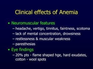 Clinical effects of Anemia
• Neuromuscular features
– headache, vertigo, tinnitus, faintness, scotoma
– lack of mental concentration, drowsiness
– restlessness & muscular weakness
– paresthesias
• Eye findings
– 20% pts - flame shaped hge, hard exudates,
cotton - wool spots
 