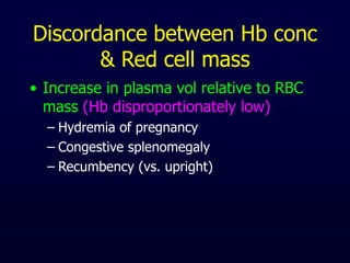 Discordance between Hb conc
& Red cell mass
• Increase in plasma vol relative to RBC
mass (Hb disproportionately low)
– Hydremia of pregnancy
– Congestive splenomegaly
– Recumbency (vs. upright)
 