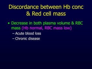 Discordance between Hb conc
& Red cell mass
• Decrease in both plasma volume & RBC
mass (Hb normal, RBC mass low)
– Acute blood loss
– Chronic disease
 