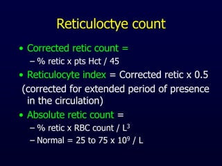 Reticuloctye count
• Corrected retic count =
– % retic x pts Hct / 45
• Reticulocyte index = Corrected retic x 0.5
(corrected for extended period of presence
in the circulation)
• Absolute retic count =
– % retic x RBC count / L3
– Normal = 25 to 75 x 109 / L
 