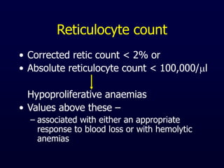 Reticulocyte count
• Corrected retic count < 2% or
• Absolute reticulocyte count < 100,000/l
Hypoproliferative anaemias
• Values above these –
– associated with either an appropriate
response to blood loss or with hemolytic
anemias
 
