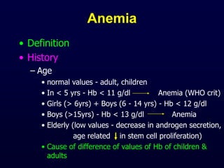 Anemia
• Definition
• History
– Age
• normal values - adult, children
• In < 5 yrs - Hb < 11 g/dl Anemia (WHO crit)
• Girls (> 6yrs) + Boys (6 - 14 yrs) - Hb < 12 g/dl
• Boys (>15yrs) - Hb < 13 g/dl Anemia
• Elderly (low values - decrease in androgen secretion,
age related in stem cell proliferation)
• Cause of difference of values of Hb of children &
adults
 