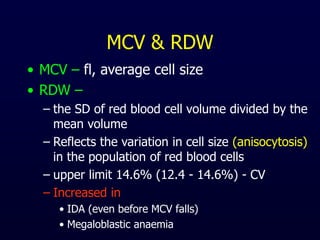 MCV & RDW
• MCV – fl, average cell size
• RDW –
– the SD of red blood cell volume divided by the
mean volume
– Reflects the variation in cell size (anisocytosis)
in the population of red blood cells
– upper limit 14.6% (12.4 - 14.6%) - CV
– Increased in
• IDA (even before MCV falls)
• Megaloblastic anaemia
 