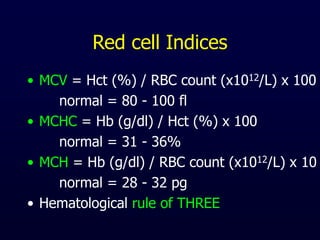 Red cell Indices
• MCV = Hct (%) / RBC count (x1012/L) x 100
normal = 80 - 100 fl
• MCHC = Hb (g/dl) / Hct (%) x 100
normal = 31 - 36%
• MCH = Hb (g/dl) / RBC count (x1012/L) x 10
normal = 28 - 32 pg
• Hematological rule of THREE
 