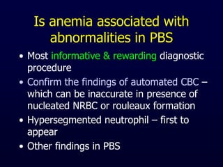 Is anemia associated with
abnormalities in PBS
• Most informative & rewarding diagnostic
procedure
• Confirm the findings of automated CBC –
which can be inaccurate in presence of
nucleated NRBC or rouleaux formation
• Hypersegmented neutrophil – first to
appear
• Other findings in PBS
 