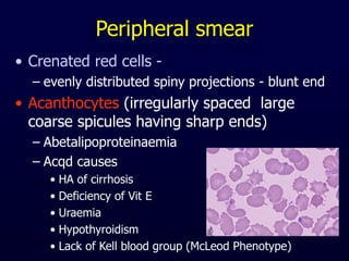 Peripheral smear
• Crenated red cells -
– evenly distributed spiny projections - blunt end
• Acanthocytes (irregularly spaced large
coarse spicules having sharp ends)
– Abetalipoproteinaemia
– Acqd causes
• HA of cirrhosis
• Deficiency of Vit E
• Uraemia
• Hypothyroidism
• Lack of Kell blood group (McLeod Phenotype)
 