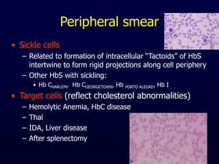 Peripheral smear
• Sickle cells
– Related to formation of intracellular “Tactoids” of HbS
intertwine to form rigid projections along cell periphery
– Other HbS with sickling:
• Hb CHARLEM, Hb CGEORGETOWN, Hb PORTO ALEGRE, Hb I
• Target cells (reflect cholesterol abnormalities)
– Hemolytic Anemia, HbC disease
– Thal
– IDA, Liver disease
– After splenectomy
 