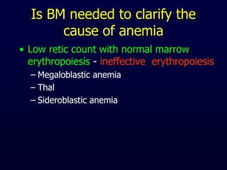 Is BM needed to clarify the
cause of anemia
• Low retic count with normal marrow
erythropoiesis - ineffective erythropoiesis
– Megaloblastic anemia
– Thal
– Sideroblastic anemia
 