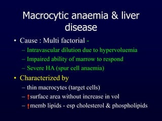 Macrocytic anaemia & liver
disease
• Cause : Multi factorial -
– Intravascular dilution due to hypervoluemia
– Impaired ability of marrow to respond
– Severe HA (spur cell anaemia)
• Characterized by
– thin macrocytes (target cells)
– surface area without increase in vol
– memb lipids - esp cholesterol & phospholipids
 