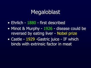 Megaloblast
• Ehrlich - 1880 - first described
• Minot & Murphy - 1926 - disease could be
reversed by eating liver - Nobel prize
• Castle - 1929 -Gastric juice - IF which
binds with extrinsic factor in meat
 