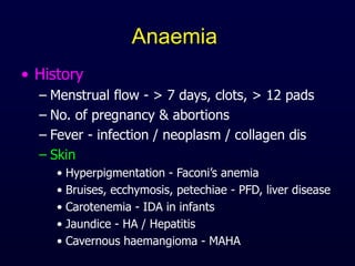 Anaemia
• History
– Menstrual flow - > 7 days, clots, > 12 pads
– No. of pregnancy & abortions
– Fever - infection / neoplasm / collagen dis
– Skin
• Hyperpigmentation - Faconi’s anemia
• Bruises, ecchymosis, petechiae - PFD, liver disease
• Carotenemia - IDA in infants
• Jaundice - HA / Hepatitis
• Cavernous haemangioma - MAHA
 