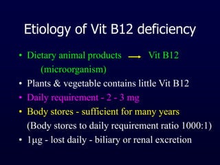 Etiology of Vit B12 deficiency
• Dietary animal products Vit B12
(microorganism)
• Plants & vegetable contains little Vit B12
• Daily requirement - 2 - 3 mg
• Body stores - sufficient for many years
(Body stores to daily requirement ratio 1000:1)
• 1g - lost daily - biliary or renal excretion
 