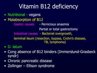 Vitamin B12 deficiency
• Nutritional - vegans
• Malabsorption of B12
– Gastric causes - Pernicious anaemia
Partial or total gastrectomy
– Intestinal causes - Bacterial overgrowth,
terminal ileum (resection, bypass, Crohn’s disease,
TB, lymphoma)
• D. latum
• Cong absence of B12 binders (Immerslund-Grasbeck
syndr)
• Chronic pancreatic disease
• Zollinger – Ellison syndrome
 