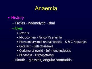 Anaemia
• History
– Facies - haemolytic - thal
– Eyes
• Icterus
• Microcornea - Fanconi’s anemia
• Microaneurysmal retinal vessels - S & C Hbpathies
• Cataract - Galactosaemia
• Oedema of eyelid - Inf mononucleosis
• Blindness - Osteopetrosis
– Mouth - glossitis, angular stomatitis
 