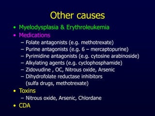 Other causes
• Myelodysplasia & Erythroleukemia
• Medications
– Folate antagonists (e.g. methotrexate)
– Purine antagonists (e.g. 6 – mercaptopurine)
– Pyrimidine antagonists (e.g. cytosine arabinoside)
– Alkylating agents (e.g. cyclophosphamide)
– Zidovudine , OC, Nitrous oxide, Arsenic
– Dihydrofolate reductase inhibitors
(sulfa drugs, methotrexate)
• Toxins
– Nitrous oxide, Arsenic, Chlordane
• CDA
 