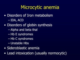 Microcytic anemia
• Disorders of Iron metabolism
– IDA, ACD
• Disorders of globin synthesis
– Alpha and beta thal
– Hb E syndromes
– Hb C syndromes
– Unstable Hbs
• Sideroblastic anemia
• Lead intoxication (usually normocytic)
 