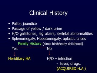 Clinical History
• Pallor, jaundice
• Passage of yellow / dark urine
• H/O gallstones, leg ulcers, skeletal abnormalities
• Splenomegaly, Hepatomegaly, aplastic crises
Family History (since birth/early childhood)
Yes No
Heriditary HA H/O – infection
- fever, drugs,
(ACQUIRED H.A.)
 