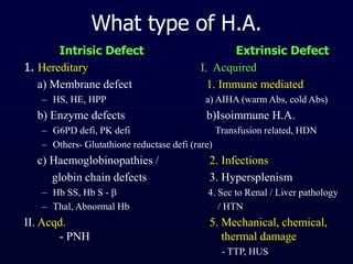 What type of H.A.
Intrisic Defect Extrinsic Defect
1. Hereditary I. Acquired
a) Membrane defect 1. Immune mediated
– HS, HE, HPP a) AIHA (warm Abs, cold Abs)
b) Enzyme defects b)Isoimmune H.A.
– G6PD defi, PK defi Transfusion related, HDN
– Others- Glutathione reductase defi (rare)
c) Haemoglobinopathies / 2. Infections
globin chain defects 3. Hypersplenism
– Hb SS, Hb S -  4. Sec to Renal / Liver pathology
– Thal, Abnormal Hb / HTN
II. Acqd. 5. Mechanical, chemical,
- PNH thermal damage
- TTP, HUS
 
