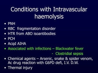 Conditions with Intravascular
haemolysis
• PNH
• RBC fragmentation disorder
• HTR from ABO isoantibodies
• PCH
• Acqd AIHA
• Associated with infections – Blackwater fever
- Clostridial sepsis
• Chemical agents – Arsenic, snake & spider venom,
Ac drug reaction with G6PD defi, I.V. D.W.
• Thermal injury
 